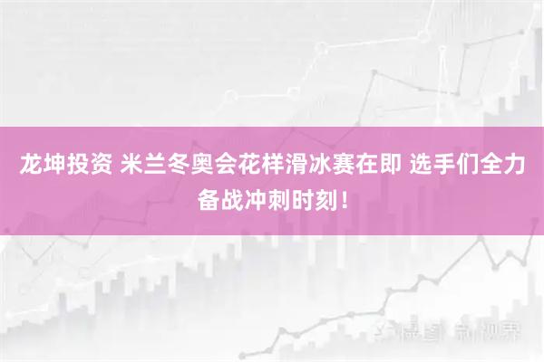龙坤投资 米兰冬奥会花样滑冰赛在即 选手们全力备战冲刺时刻！