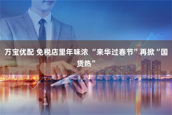 万宝优配 免税店里年味浓 “来华过春节”再掀“国货热”
