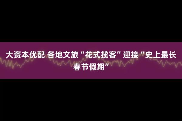 大资本优配 各地文旅“花式揽客”迎接“史上最长春节假期”